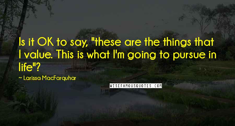 Larissa MacFarquhar Quotes: Is it OK to say, "these are the things that I value. This is what I'm going to pursue in life"?