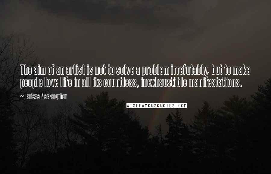 Larissa MacFarquhar Quotes: The aim of an artist is not to solve a problem irrefutably, but to make people love life in all its countless, inexhaustible manifestations.