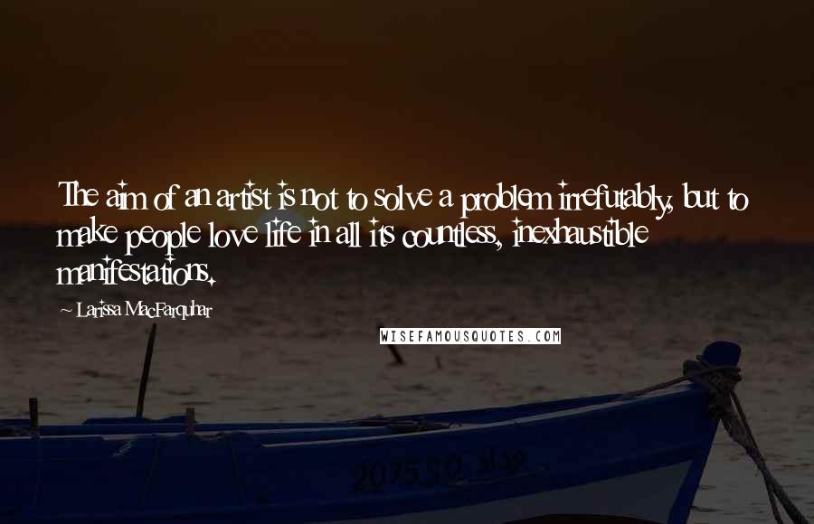Larissa MacFarquhar Quotes: The aim of an artist is not to solve a problem irrefutably, but to make people love life in all its countless, inexhaustible manifestations.