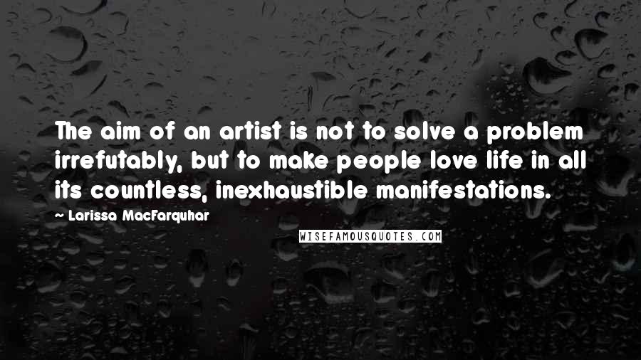 Larissa MacFarquhar Quotes: The aim of an artist is not to solve a problem irrefutably, but to make people love life in all its countless, inexhaustible manifestations.