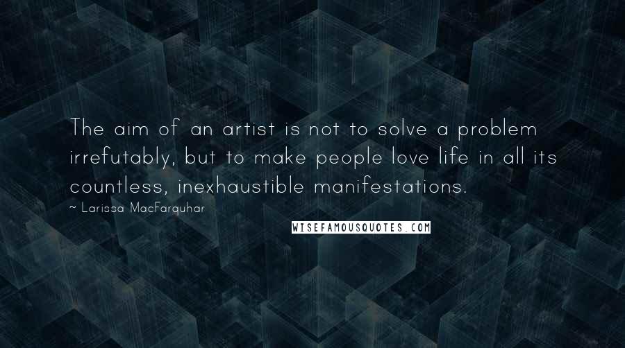Larissa MacFarquhar Quotes: The aim of an artist is not to solve a problem irrefutably, but to make people love life in all its countless, inexhaustible manifestations.