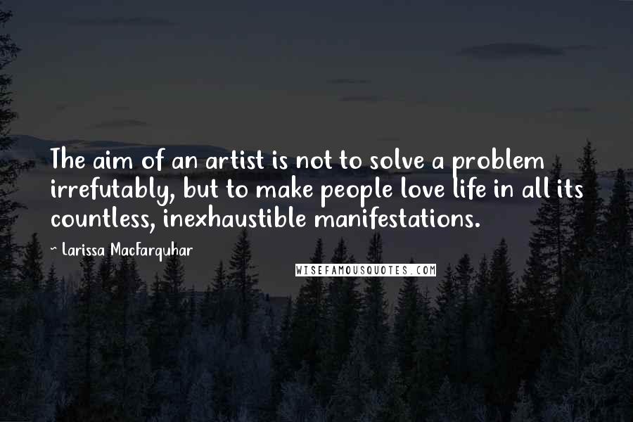Larissa MacFarquhar Quotes: The aim of an artist is not to solve a problem irrefutably, but to make people love life in all its countless, inexhaustible manifestations.