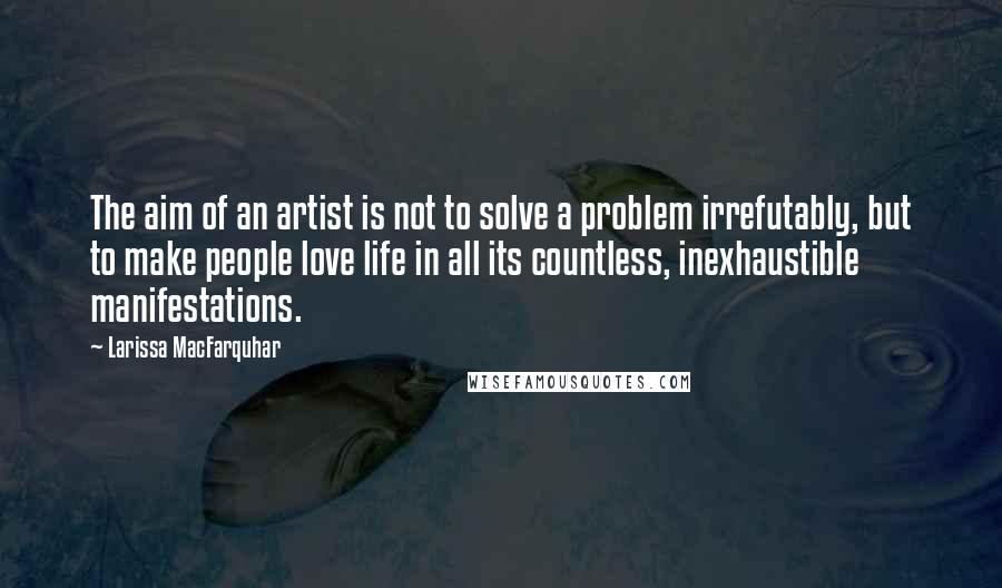 Larissa MacFarquhar Quotes: The aim of an artist is not to solve a problem irrefutably, but to make people love life in all its countless, inexhaustible manifestations.