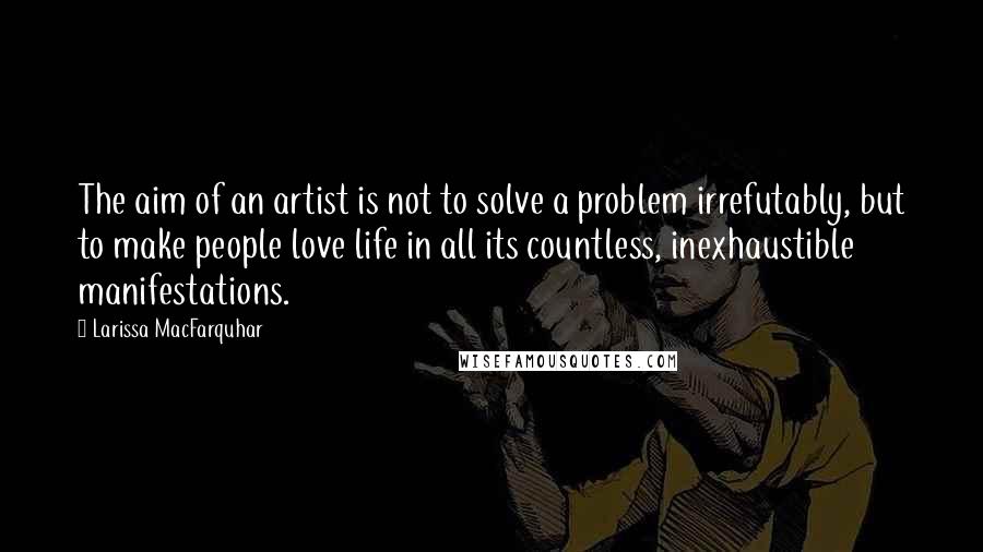 Larissa MacFarquhar Quotes: The aim of an artist is not to solve a problem irrefutably, but to make people love life in all its countless, inexhaustible manifestations.