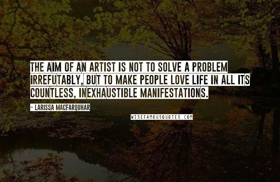 Larissa MacFarquhar Quotes: The aim of an artist is not to solve a problem irrefutably, but to make people love life in all its countless, inexhaustible manifestations.
