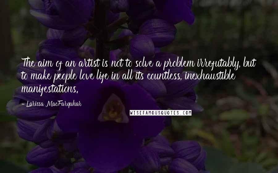 Larissa MacFarquhar Quotes: The aim of an artist is not to solve a problem irrefutably, but to make people love life in all its countless, inexhaustible manifestations.