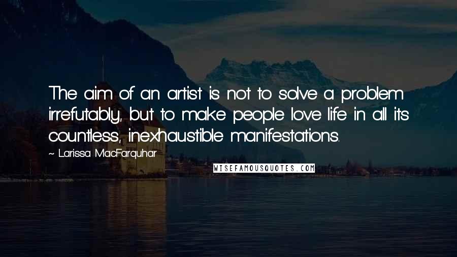 Larissa MacFarquhar Quotes: The aim of an artist is not to solve a problem irrefutably, but to make people love life in all its countless, inexhaustible manifestations.