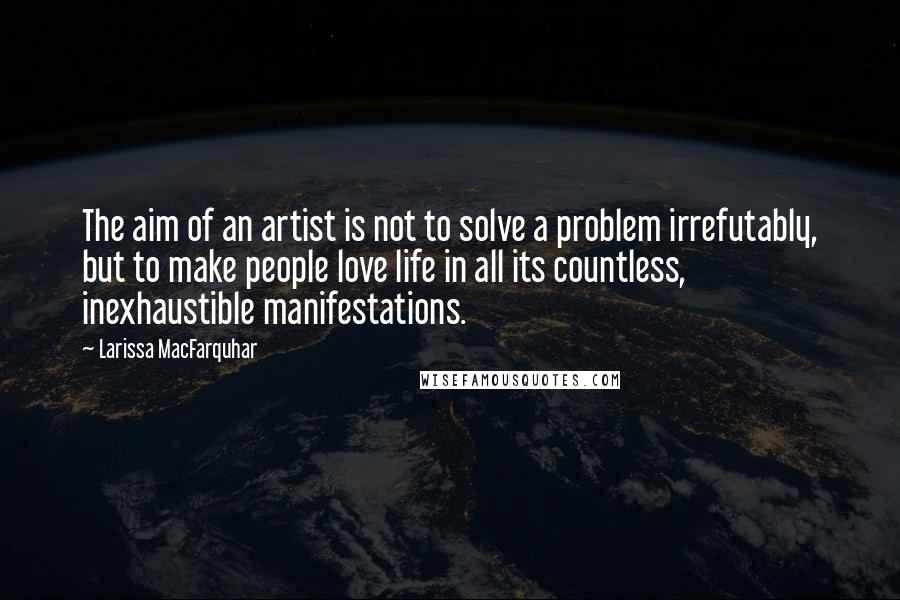 Larissa MacFarquhar Quotes: The aim of an artist is not to solve a problem irrefutably, but to make people love life in all its countless, inexhaustible manifestations.