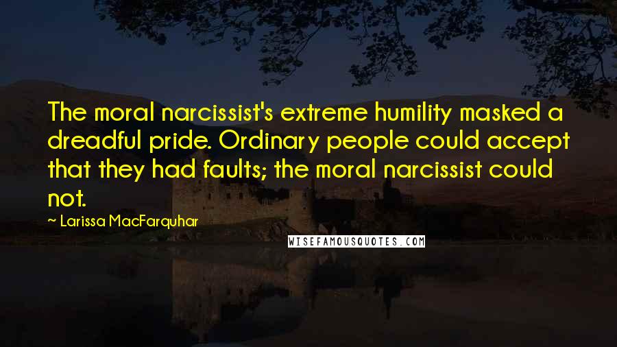 Larissa MacFarquhar Quotes: The moral narcissist's extreme humility masked a dreadful pride. Ordinary people could accept that they had faults; the moral narcissist could not.