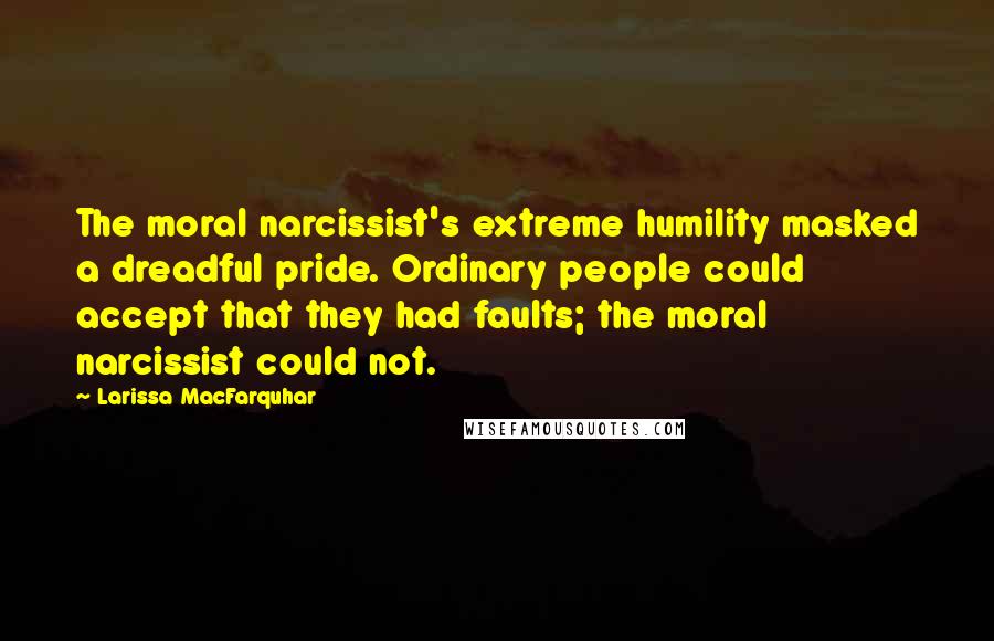 Larissa MacFarquhar Quotes: The moral narcissist's extreme humility masked a dreadful pride. Ordinary people could accept that they had faults; the moral narcissist could not.