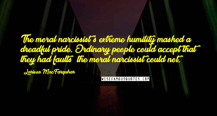 Larissa MacFarquhar Quotes: The moral narcissist's extreme humility masked a dreadful pride. Ordinary people could accept that they had faults; the moral narcissist could not.