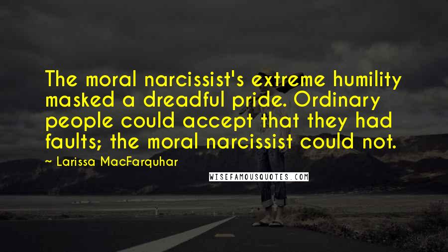 Larissa MacFarquhar Quotes: The moral narcissist's extreme humility masked a dreadful pride. Ordinary people could accept that they had faults; the moral narcissist could not.