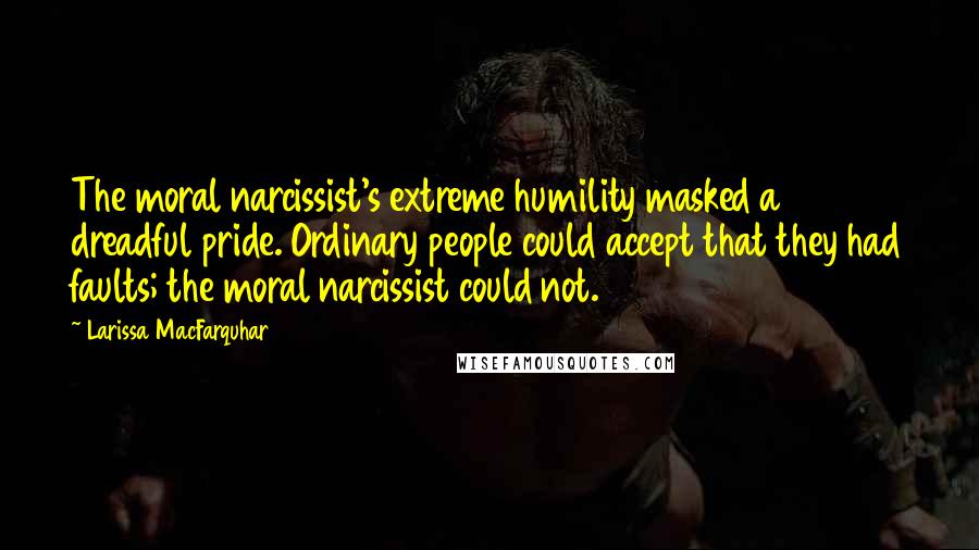 Larissa MacFarquhar Quotes: The moral narcissist's extreme humility masked a dreadful pride. Ordinary people could accept that they had faults; the moral narcissist could not.