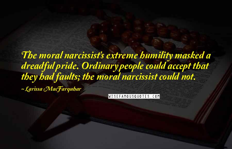 Larissa MacFarquhar Quotes: The moral narcissist's extreme humility masked a dreadful pride. Ordinary people could accept that they had faults; the moral narcissist could not.