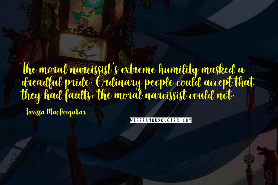 Larissa MacFarquhar Quotes: The moral narcissist's extreme humility masked a dreadful pride. Ordinary people could accept that they had faults; the moral narcissist could not.