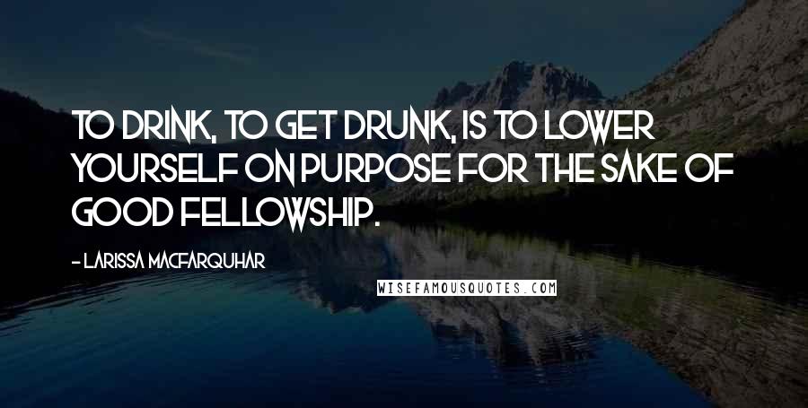 Larissa MacFarquhar Quotes: To drink, to get drunk, is to lower yourself on purpose for the sake of good fellowship.