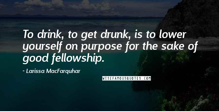 Larissa MacFarquhar Quotes: To drink, to get drunk, is to lower yourself on purpose for the sake of good fellowship.