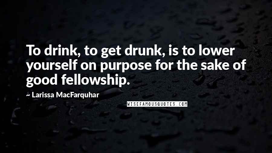 Larissa MacFarquhar Quotes: To drink, to get drunk, is to lower yourself on purpose for the sake of good fellowship.