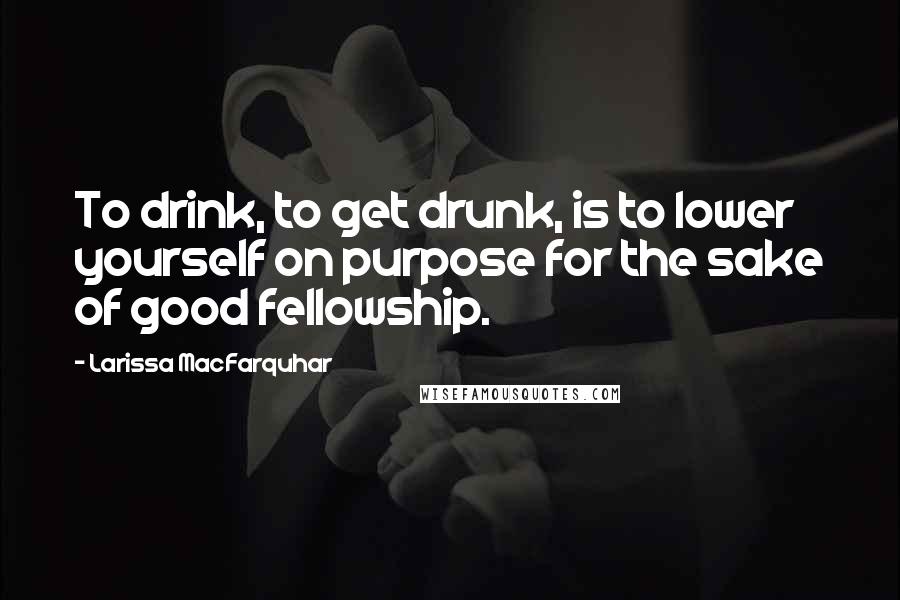 Larissa MacFarquhar Quotes: To drink, to get drunk, is to lower yourself on purpose for the sake of good fellowship.