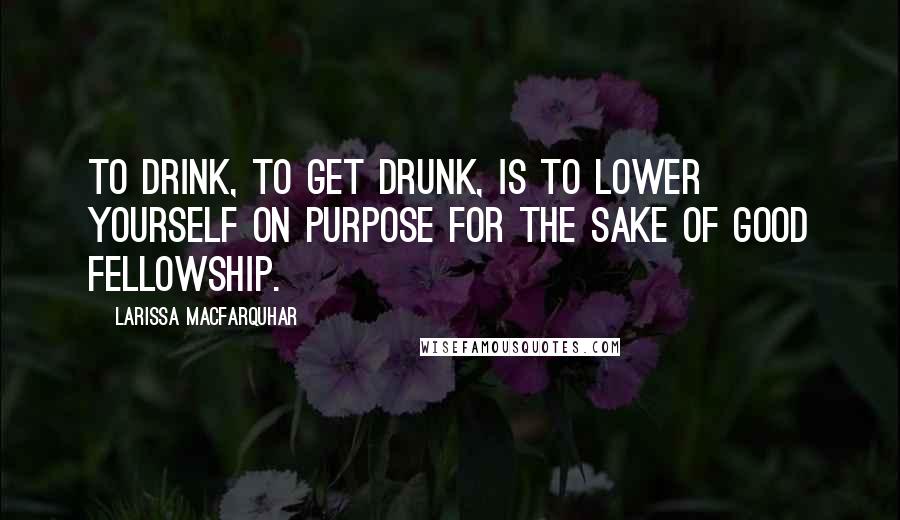 Larissa MacFarquhar Quotes: To drink, to get drunk, is to lower yourself on purpose for the sake of good fellowship.