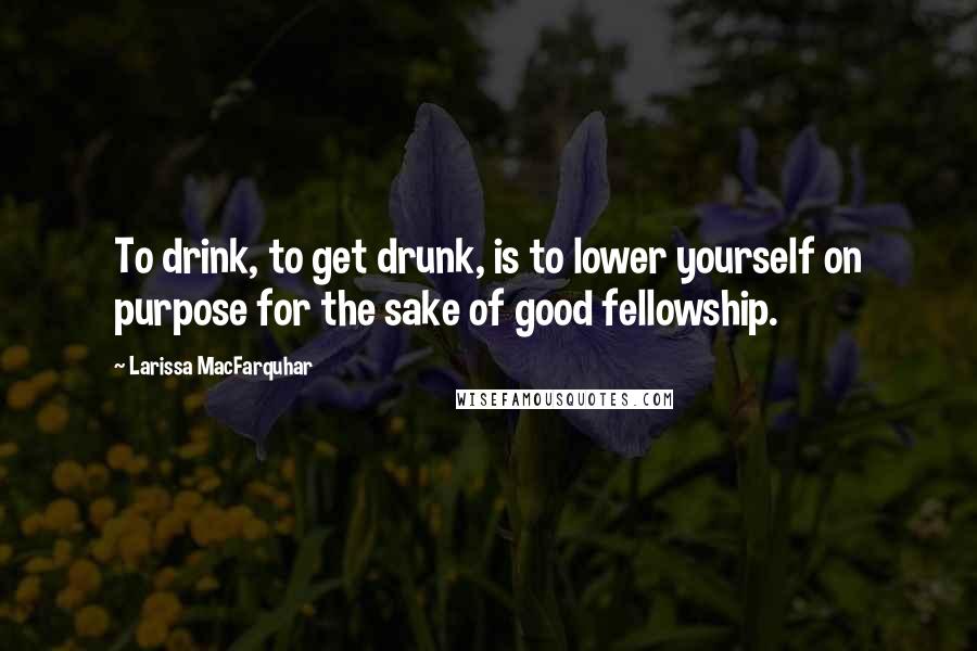 Larissa MacFarquhar Quotes: To drink, to get drunk, is to lower yourself on purpose for the sake of good fellowship.