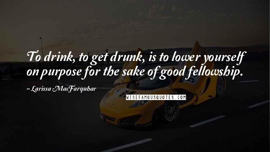 Larissa MacFarquhar Quotes: To drink, to get drunk, is to lower yourself on purpose for the sake of good fellowship.