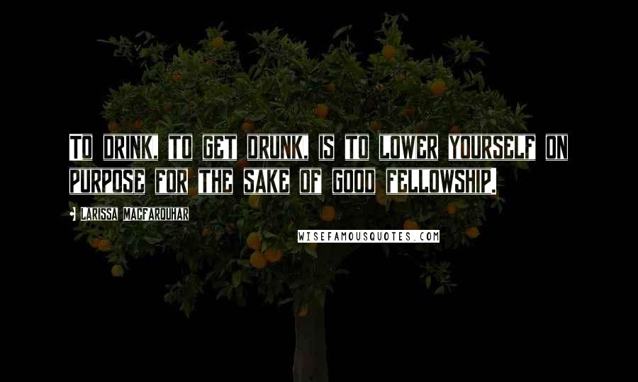 Larissa MacFarquhar Quotes: To drink, to get drunk, is to lower yourself on purpose for the sake of good fellowship.