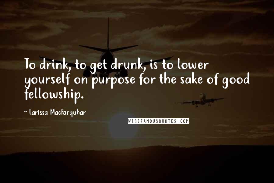 Larissa MacFarquhar Quotes: To drink, to get drunk, is to lower yourself on purpose for the sake of good fellowship.