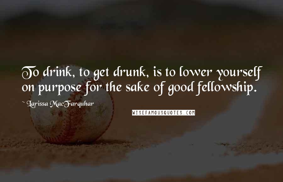 Larissa MacFarquhar Quotes: To drink, to get drunk, is to lower yourself on purpose for the sake of good fellowship.