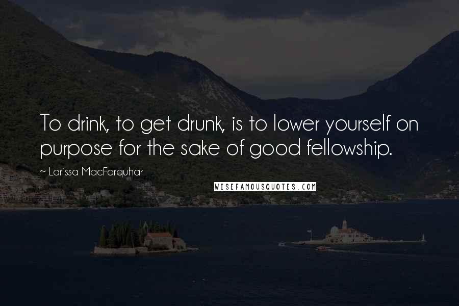 Larissa MacFarquhar Quotes: To drink, to get drunk, is to lower yourself on purpose for the sake of good fellowship.