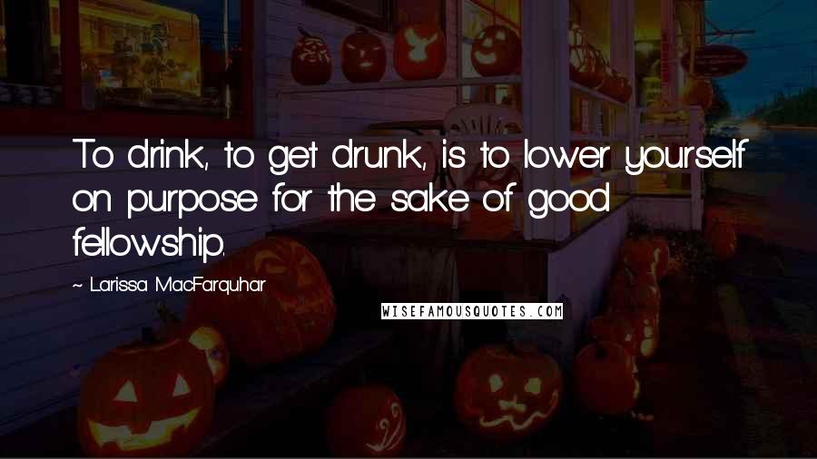 Larissa MacFarquhar Quotes: To drink, to get drunk, is to lower yourself on purpose for the sake of good fellowship.