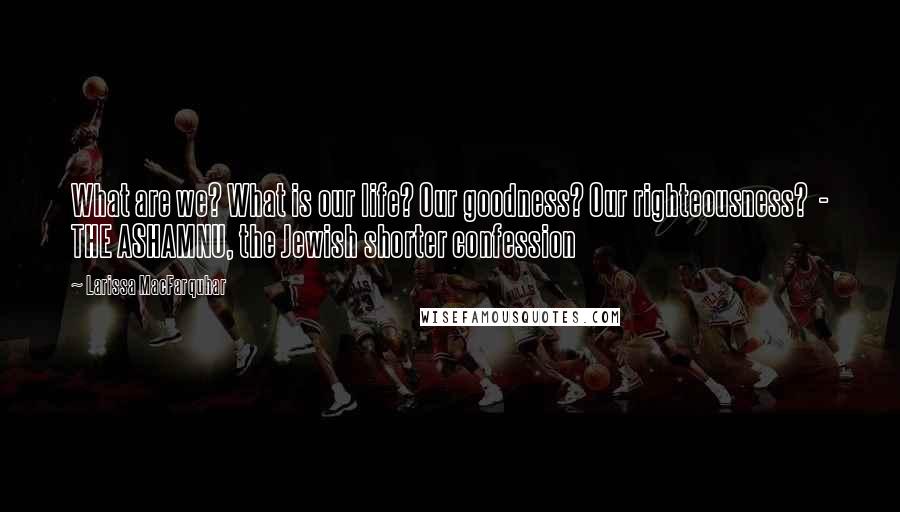 Larissa MacFarquhar Quotes: What are we? What is our life? Our goodness? Our righteousness?  - THE ASHAMNU, the Jewish shorter confession