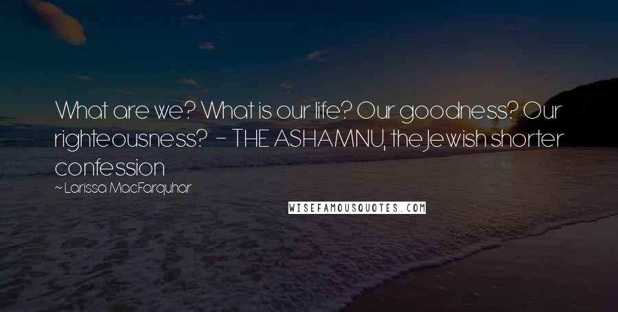 Larissa MacFarquhar Quotes: What are we? What is our life? Our goodness? Our righteousness?  - THE ASHAMNU, the Jewish shorter confession