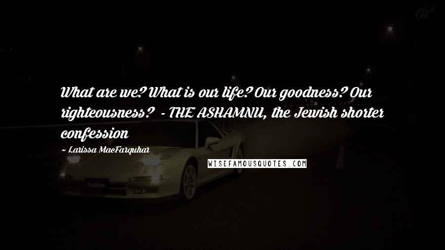 Larissa MacFarquhar Quotes: What are we? What is our life? Our goodness? Our righteousness?  - THE ASHAMNU, the Jewish shorter confession