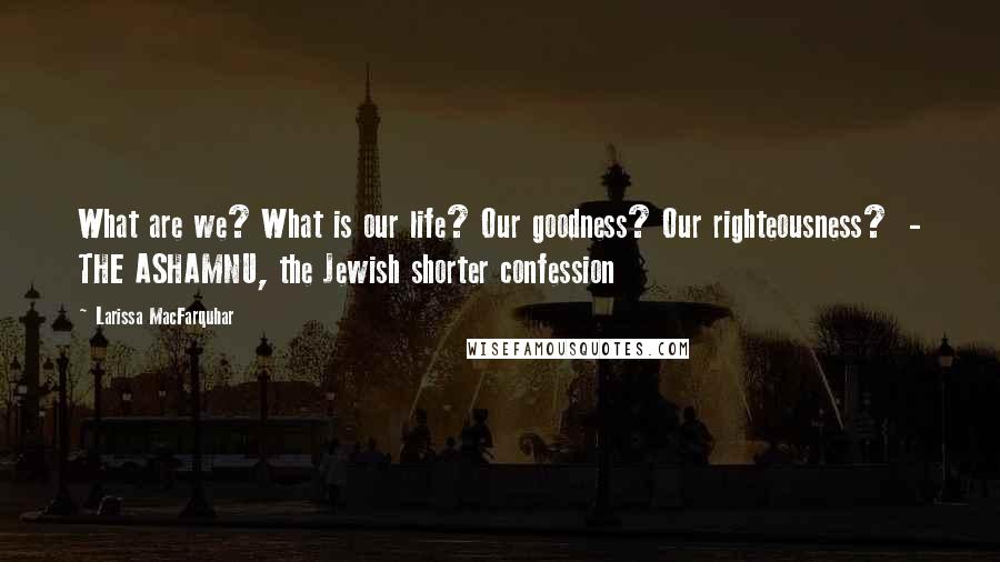 Larissa MacFarquhar Quotes: What are we? What is our life? Our goodness? Our righteousness? - THE ASHAMNU, the Jewish shorter confession