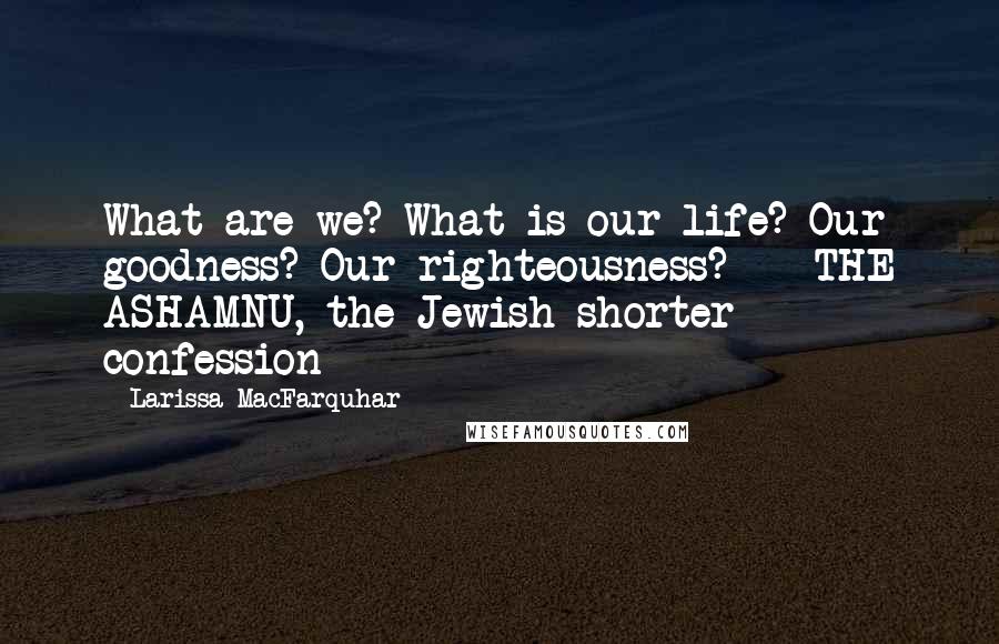 Larissa MacFarquhar Quotes: What are we? What is our life? Our goodness? Our righteousness? - THE ASHAMNU, the Jewish shorter confession