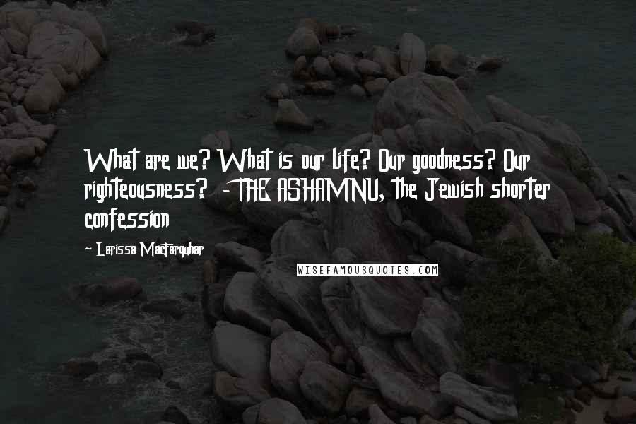 Larissa MacFarquhar Quotes: What are we? What is our life? Our goodness? Our righteousness? - THE ASHAMNU, the Jewish shorter confession