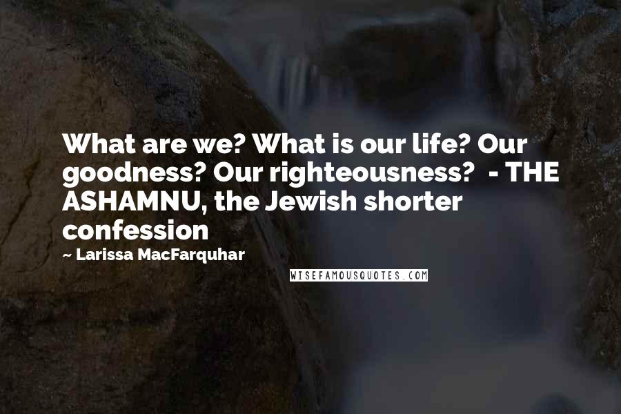 Larissa MacFarquhar Quotes: What are we? What is our life? Our goodness? Our righteousness? - THE ASHAMNU, the Jewish shorter confession