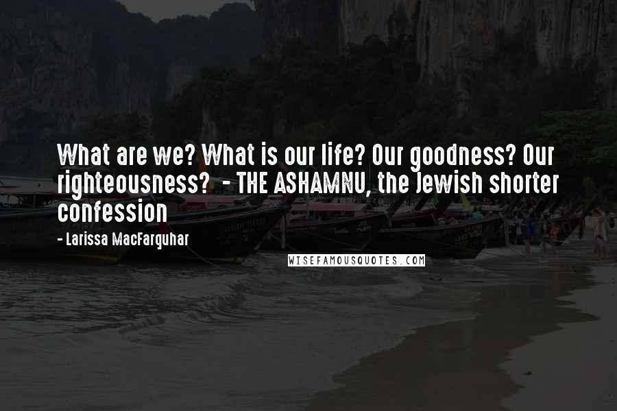 Larissa MacFarquhar Quotes: What are we? What is our life? Our goodness? Our righteousness? - THE ASHAMNU, the Jewish shorter confession