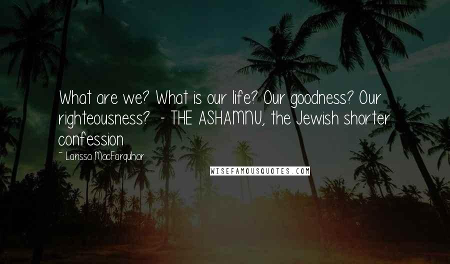 Larissa MacFarquhar Quotes: What are we? What is our life? Our goodness? Our righteousness? - THE ASHAMNU, the Jewish shorter confession