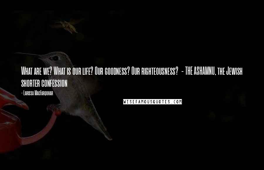 Larissa MacFarquhar Quotes: What are we? What is our life? Our goodness? Our righteousness? - THE ASHAMNU, the Jewish shorter confession
