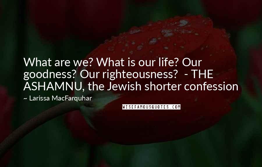 Larissa MacFarquhar Quotes: What are we? What is our life? Our goodness? Our righteousness? - THE ASHAMNU, the Jewish shorter confession