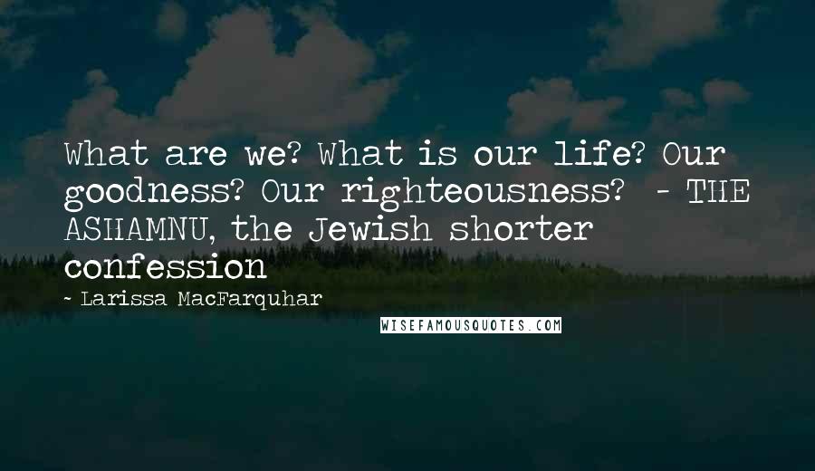 Larissa MacFarquhar Quotes: What are we? What is our life? Our goodness? Our righteousness? - THE ASHAMNU, the Jewish shorter confession