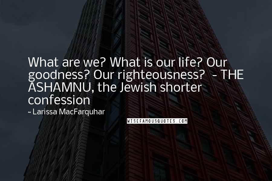 Larissa MacFarquhar Quotes: What are we? What is our life? Our goodness? Our righteousness?  - THE ASHAMNU, the Jewish shorter confession