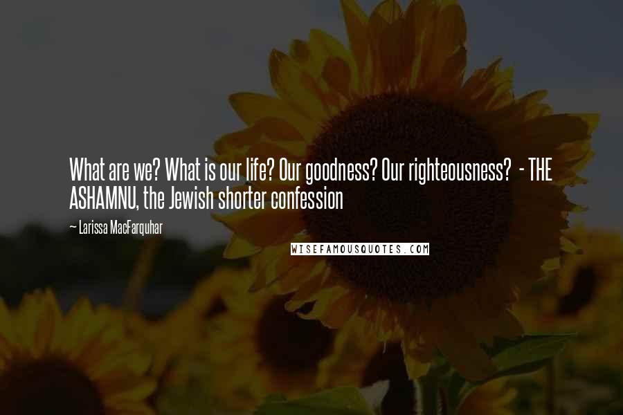 Larissa MacFarquhar Quotes: What are we? What is our life? Our goodness? Our righteousness? - THE ASHAMNU, the Jewish shorter confession