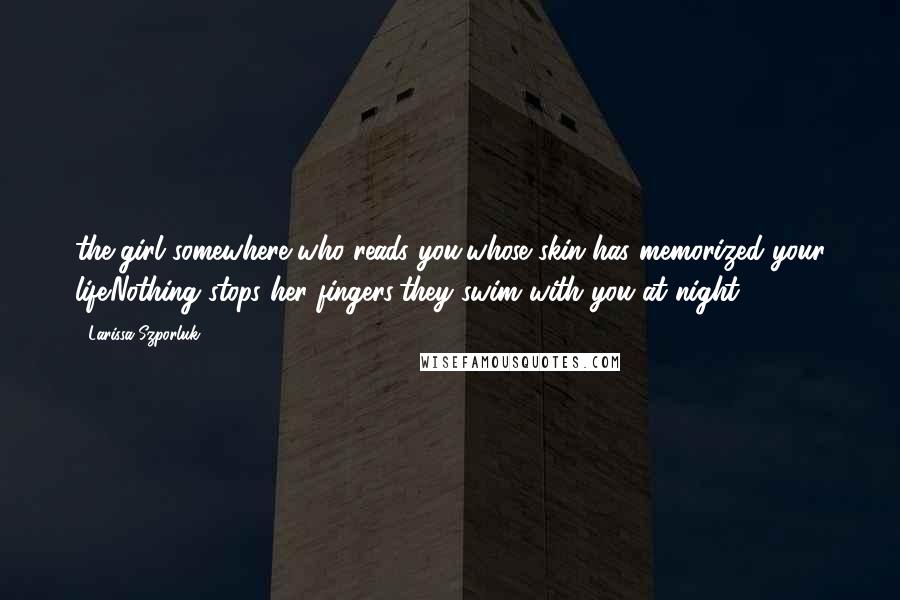 Larissa Szporluk Quotes: the girl somewhere,who reads you,whose skin has memorized your life.Nothing stops her fingers;they swim with you at night.