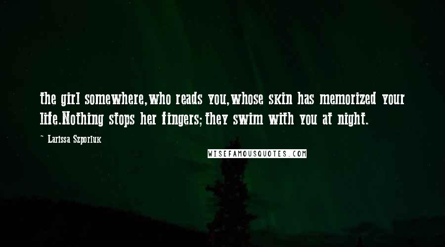 Larissa Szporluk Quotes: the girl somewhere,who reads you,whose skin has memorized your life.Nothing stops her fingers;they swim with you at night.