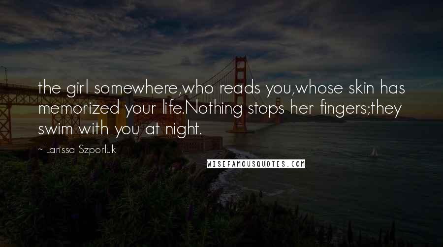 Larissa Szporluk Quotes: the girl somewhere,who reads you,whose skin has memorized your life.Nothing stops her fingers;they swim with you at night.