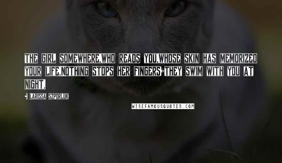 Larissa Szporluk Quotes: the girl somewhere,who reads you,whose skin has memorized your life.Nothing stops her fingers;they swim with you at night.