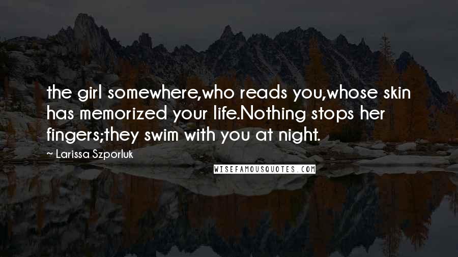 Larissa Szporluk Quotes: the girl somewhere,who reads you,whose skin has memorized your life.Nothing stops her fingers;they swim with you at night.